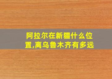 阿拉尔在新疆什么位置,离乌鲁木齐有多远