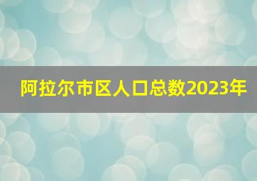 阿拉尔市区人口总数2023年