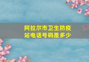 阿拉尔市卫生防疫站电话号码是多少