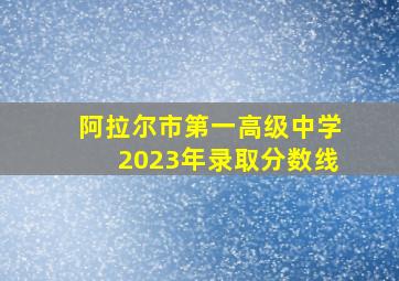 阿拉尔市第一高级中学2023年录取分数线