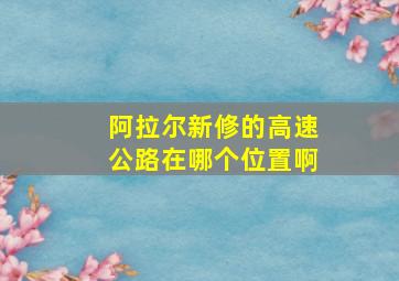 阿拉尔新修的高速公路在哪个位置啊