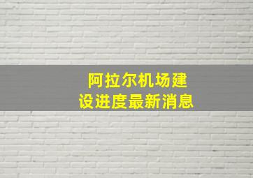 阿拉尔机场建设进度最新消息