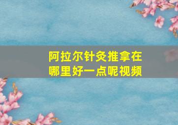 阿拉尔针灸推拿在哪里好一点呢视频