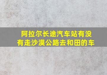 阿拉尔长途汽车站有没有走沙漠公路去和田的车