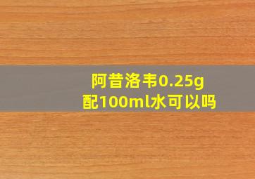 阿昔洛韦0.25g配100ml水可以吗