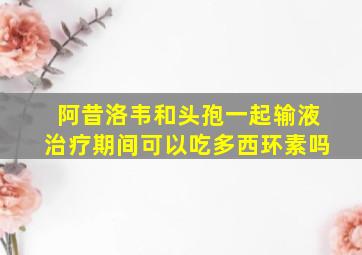 阿昔洛韦和头孢一起输液治疗期间可以吃多西环素吗