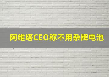 阿维塔CEO称不用杂牌电池