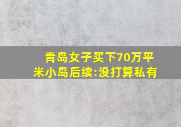 青岛女子买下70万平米小岛后续:没打算私有