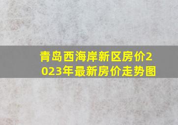 青岛西海岸新区房价2023年最新房价走势图