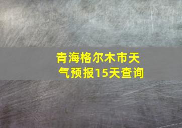 青海格尔木市天气预报15天查询