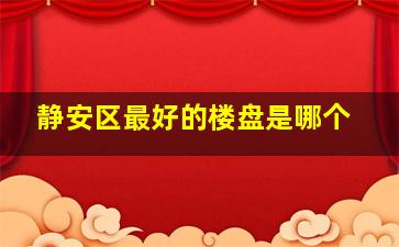 静安区最好的楼盘是哪个