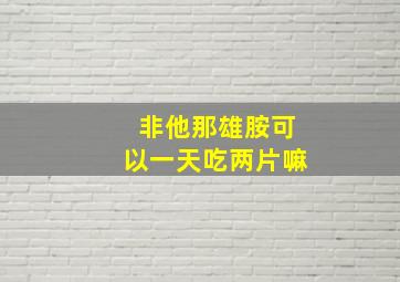 非他那雄胺可以一天吃两片嘛