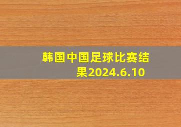 韩国中国足球比赛结果2024.6.10