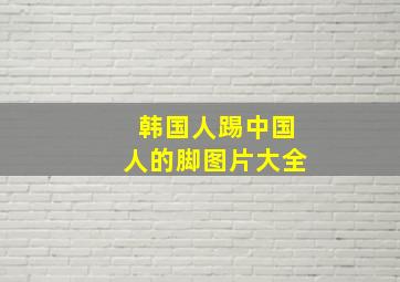 韩国人踢中国人的脚图片大全