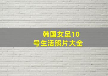 韩国女足10号生活照片大全