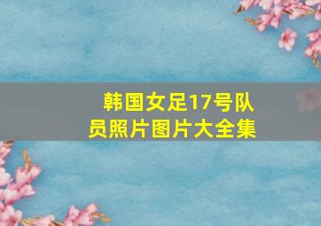 韩国女足17号队员照片图片大全集