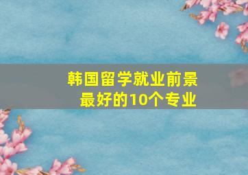 韩国留学就业前景最好的10个专业