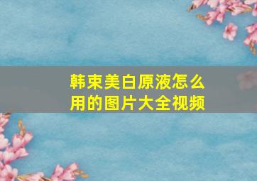 韩束美白原液怎么用的图片大全视频