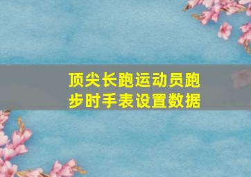 顶尖长跑运动员跑步时手表设置数据