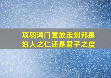 项羽鸿门宴放走刘邦是妇人之仁还是君子之度