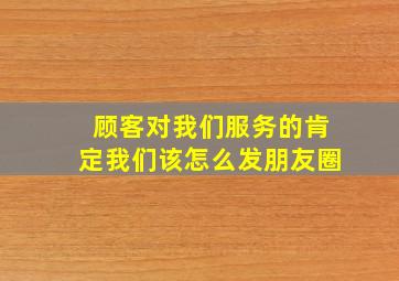 顾客对我们服务的肯定我们该怎么发朋友圈