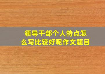 领导干部个人特点怎么写比较好呢作文题目