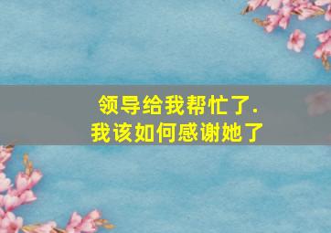 领导给我帮忙了.我该如何感谢她了