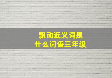 飘动近义词是什么词语三年级