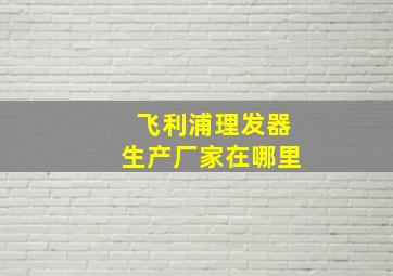 飞利浦理发器生产厂家在哪里