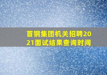 首钢集团机关招聘2021面试结果查询时间