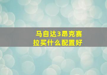 马自达3昂克赛拉买什么配置好