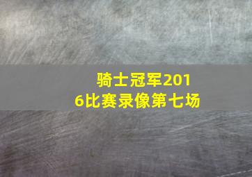 骑士冠军2016比赛录像第七场