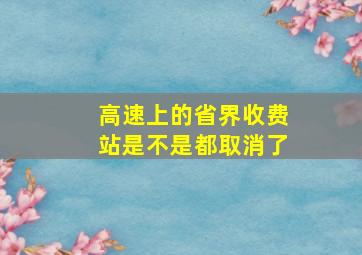 高速上的省界收费站是不是都取消了