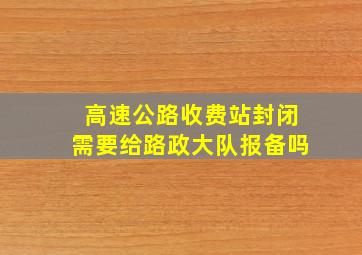 高速公路收费站封闭需要给路政大队报备吗