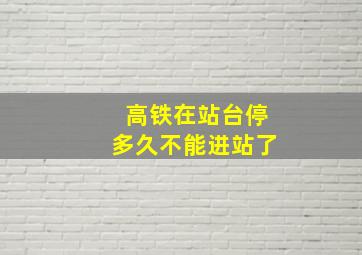 高铁在站台停多久不能进站了