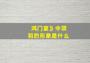 鸿门宴》中项羽的形象是什么