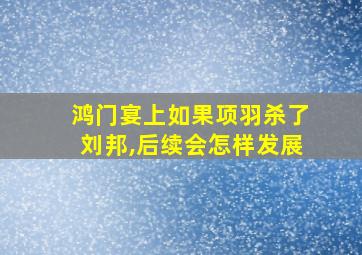 鸿门宴上如果项羽杀了刘邦,后续会怎样发展