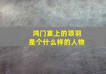 鸿门宴上的项羽是个什么样的人物