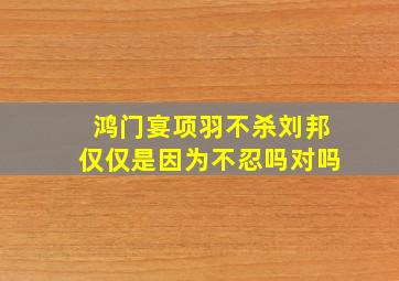 鸿门宴项羽不杀刘邦仅仅是因为不忍吗对吗