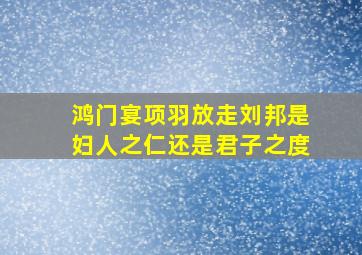 鸿门宴项羽放走刘邦是妇人之仁还是君子之度