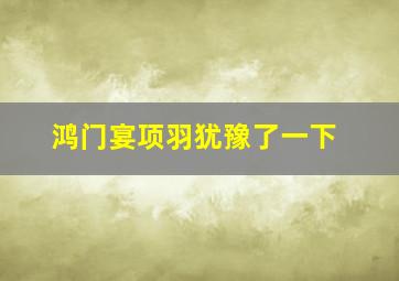 鸿门宴项羽犹豫了一下