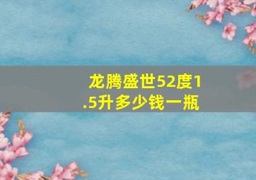 龙腾盛世52度1.5升多少钱一瓶