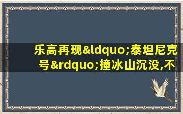 乐高再现“泰坦尼克号”撞冰山沉没,不一样的感觉