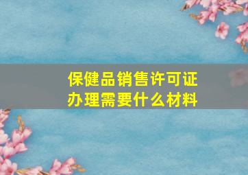 保健品销售许可证办理需要什么材料