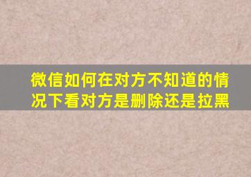 微信如何在对方不知道的情况下看对方是删除还是拉黑