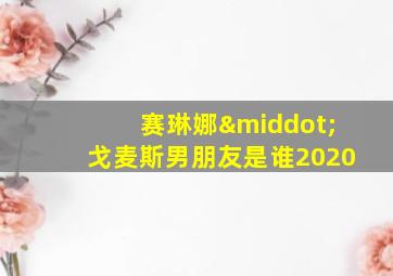 赛琳娜·戈麦斯男朋友是谁2020