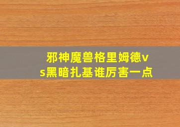 邪神魔兽格里姆德vs黑暗扎基谁厉害一点